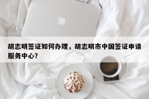 胡志明签证如何办理，胡志明市中国签证申请服务中心？